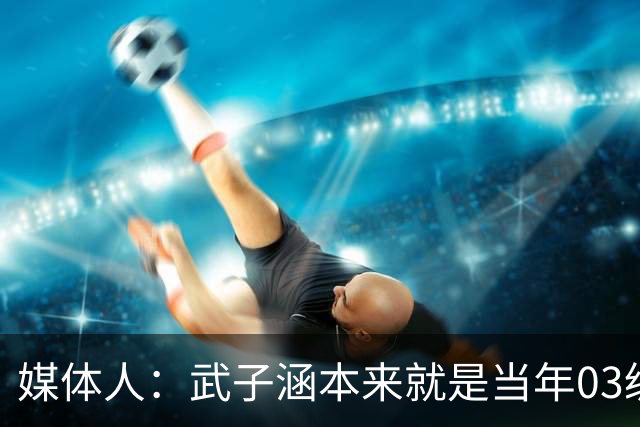 媒体人：武子涵本来就是当年03级最好的锋线 没有理由打不好