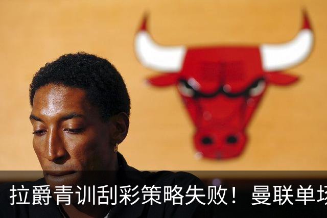 拉爵青训刮彩策略失败！曼联单场10球射手出租坐冷板凳，小妖多数没前途