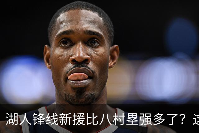 湖人锋线新援比八村塁强多了？这到底是什么莫名其妙的神奇观点？