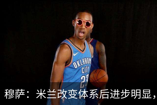 穆萨：米兰改变体系后进步明显，如今他们务实、存在感很强