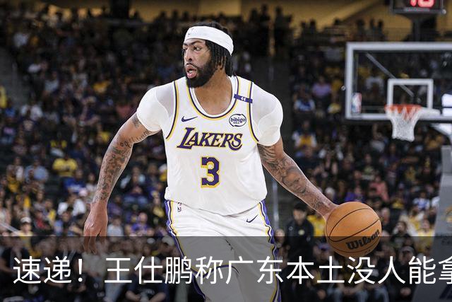 速递！王仕鹏称广东本土没人能拿30分，徐杰又加练，胡明轩成本土助攻王
