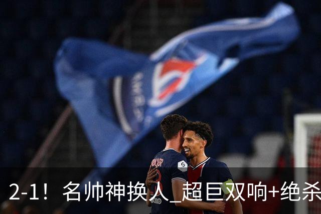 2-1！名帅神换人 超巨双响+绝杀 15亿豪门笑傲国家德比 终结死敌联赛全胜