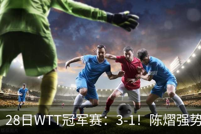 28日WTT冠军赛：3-1！陈熠强势逆转，3天前血洗美和，鳗鱼压力大